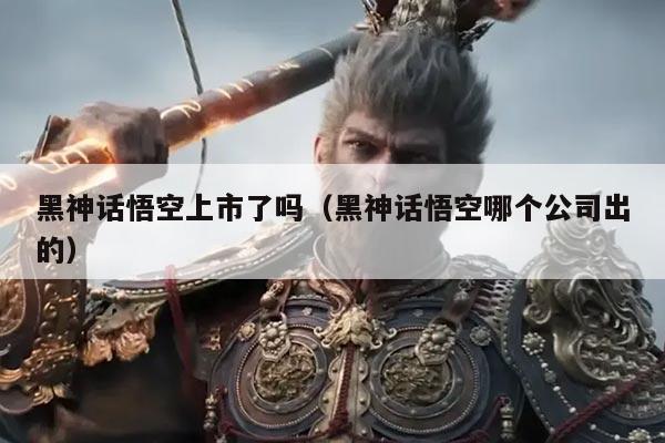 黑神话悟空上市了吗（黑神话悟空哪个公司出的）