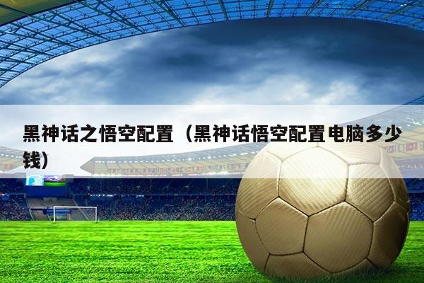 黑神话之悟空配置(黑神话悟空配置电脑多少钱)