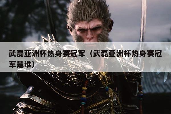 武磊亚洲杯热身赛冠军(武磊亚洲杯热身赛冠军是谁)