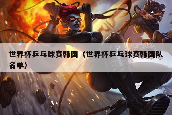 世界杯乒乓球赛韩国(世界杯乒乓球赛韩国队名单)