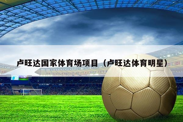 卢旺达国家体育场项目（卢旺达体育明星）