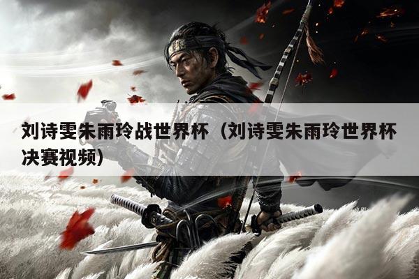刘诗雯朱雨玲战世界杯（刘诗雯朱雨玲世界杯决赛视频）