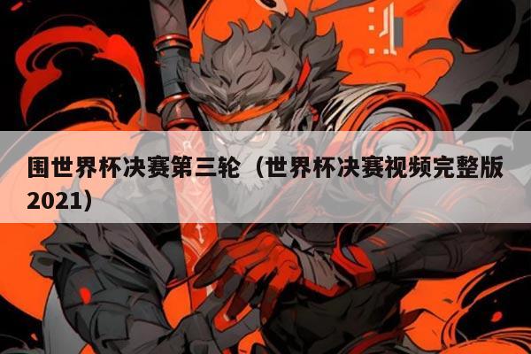 围世界杯决赛第三轮（世界杯决赛视频完整版2021）