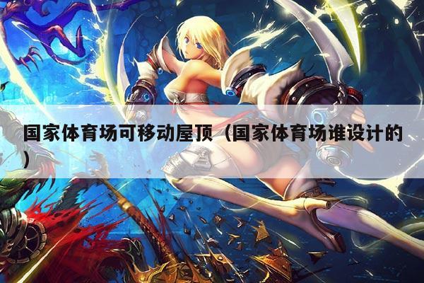 国家体育场可移动屋顶（国家体育场谁设计的）