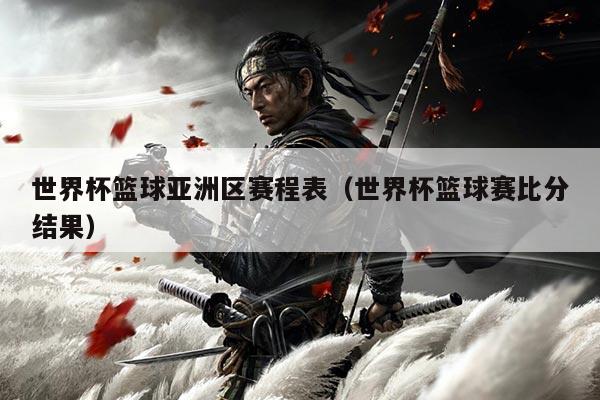 世界杯篮球亚洲区赛程表（世界杯篮球赛比分结果）